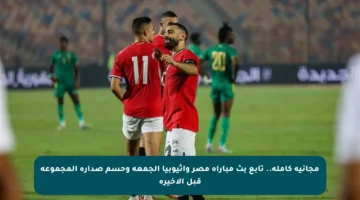 مجانية كاملة.. تابع بث مباراة مصر وإثيوبيا الجمعة وحسم صدارة المجموعة قبل الأخيرة